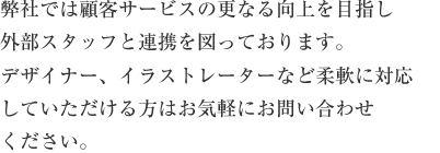 弊社では顧客サービスの更なる向上を目指し外部スタッフと連携を図っております。デザイナー、イラストレーターなど柔軟に対応していただける方はお気軽にお問い合わせください。