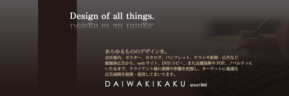 あらゆるデザインを。会社概要、ポスター、カタログ、パンフレット、チラシや新聞、広告など紙媒体広告から、webサイト、DVDコピー、また店舗装飾やPOP、ノベルティにいたるまで、クライアント様の業種や携帯を把握し、ターゲットに最適な広告展開を提案・提供してまいります。