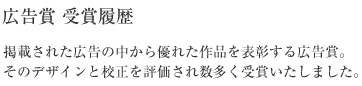 広告賞 受賞履歴 掲載された広告の中から優れた作品を表彰する広告賞。そのデザインと校正を評価され数多く受賞いたしました。