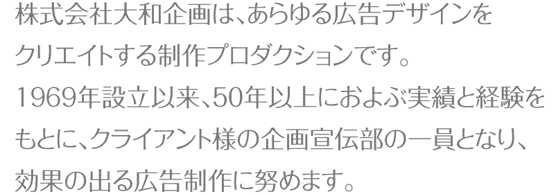 株式会社大和企画はあらゆる広告デザインをクリエイトする制作プロダクションです。1069年設立以来、50年以上におよぶ実績と経験をもとに、クライアント様の企画宣伝部の一員となり、効果の出る広告制作に努めます。